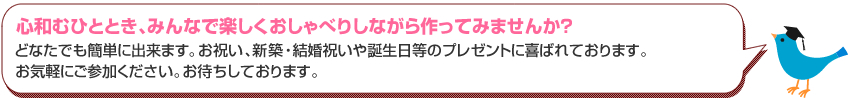 心和むひとときみんなで一緒に作ってみませんか？どなたでも簡単に出来ます。お部屋に飾ったり、お祝い、新築祝い等のプレゼントに喜ばれております。お気軽にお越しください。お待ちしております。